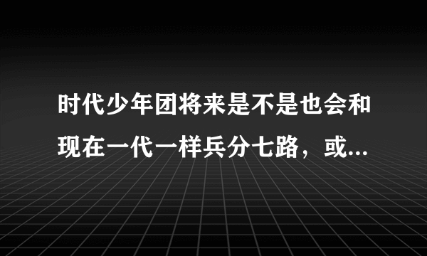 时代少年团将来是不是也会和现在一代一样兵分七路，或者说这一天几年后就到了?