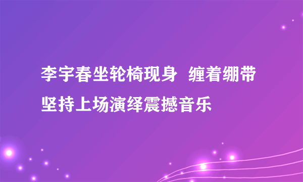 李宇春坐轮椅现身  缠着绷带坚持上场演绎震撼音乐