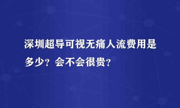 深圳超导可视无痛人流费用是多少？会不会很贵？