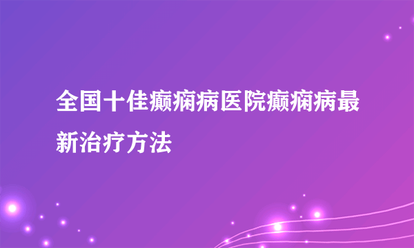 全国十佳癫痫病医院癫痫病最新治疗方法