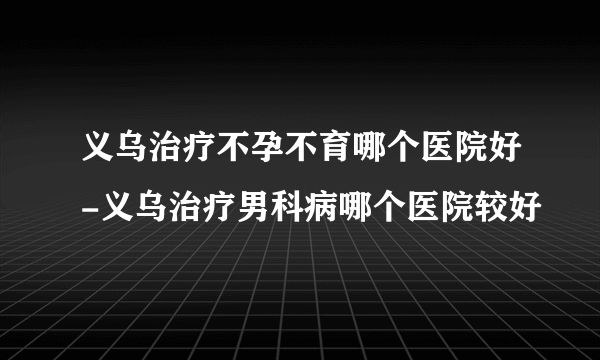 义乌治疗不孕不育哪个医院好-义乌治疗男科病哪个医院较好