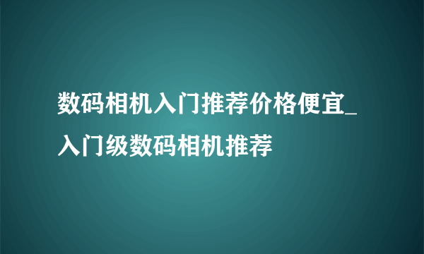 数码相机入门推荐价格便宜_入门级数码相机推荐