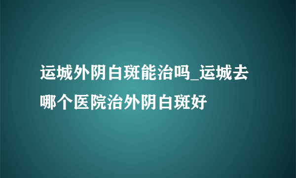 运城外阴白斑能治吗_运城去哪个医院治外阴白斑好