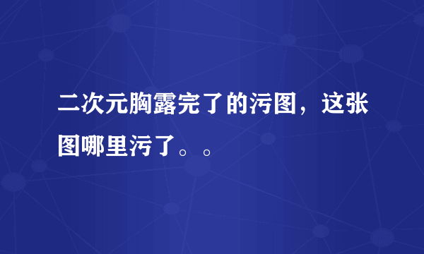 二次元胸露完了的污图，这张图哪里污了。。