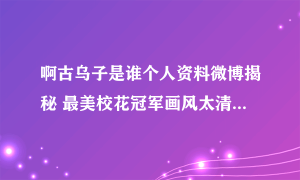 啊古乌子是谁个人资料微博揭秘 最美校花冠军画风太清奇_飞外网