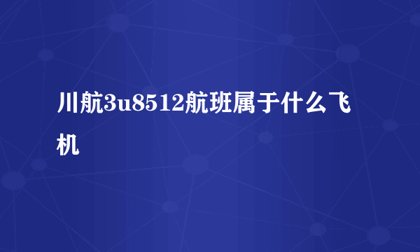 川航3u8512航班属于什么飞机