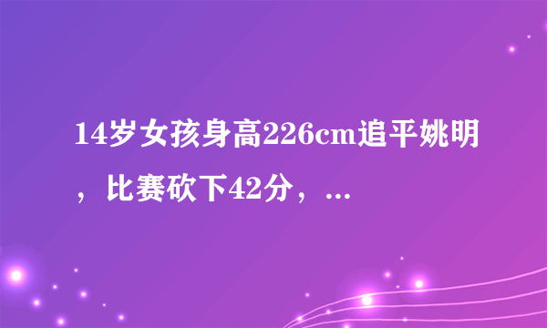 14岁女孩身高226cm追平姚明，比赛砍下42分，大伙怎么看？