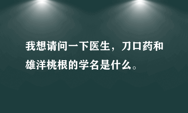 我想请问一下医生，刀口药和雄洋桃根的学名是什么。