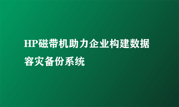 HP磁带机助力企业构建数据容灾备份系统