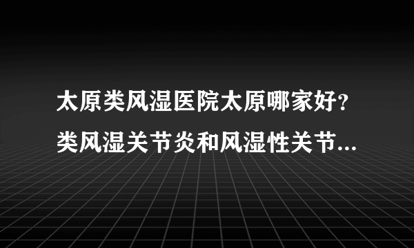 太原类风湿医院太原哪家好？类风湿关节炎和风湿性关节炎有什么区别？