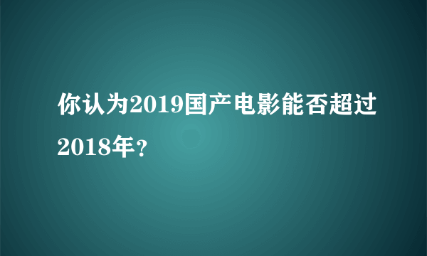 你认为2019国产电影能否超过2018年？