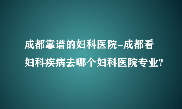 成都靠谱的妇科医院-成都看妇科疾病去哪个妇科医院专业?