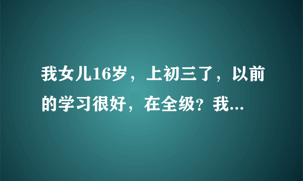 我女儿16岁，上初三了，以前的学习很好，在全级？我女...