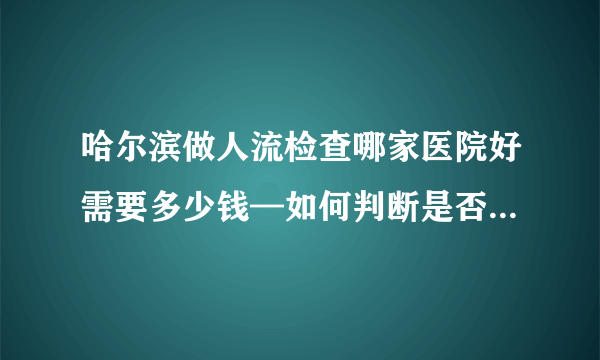 哈尔滨做人流检查哪家医院好需要多少钱—如何判断是否得了异常子宫出血