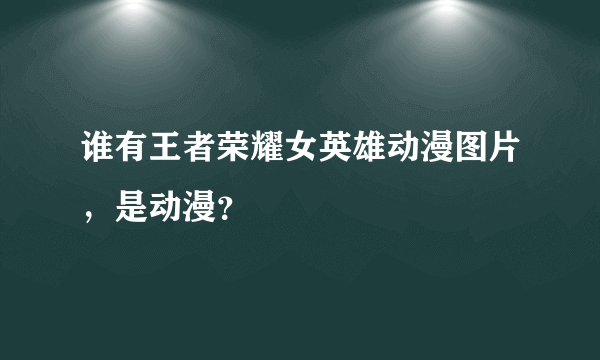 谁有王者荣耀女英雄动漫图片，是动漫？