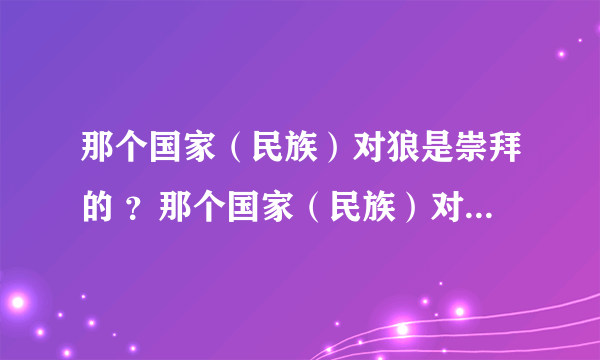 那个国家（民族）对狼是崇拜的 ？那个国家（民族）对狼是仇恨的 ？ 快 急！！