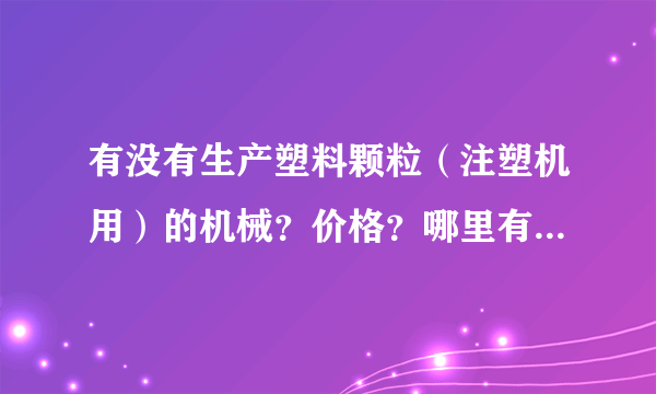 有没有生产塑料颗粒（注塑机用）的机械？价格？哪里有二手机？大概多少钱就可以运转起来？