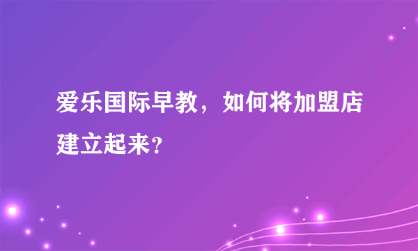 爱乐国际早教，如何将加盟店建立起来？