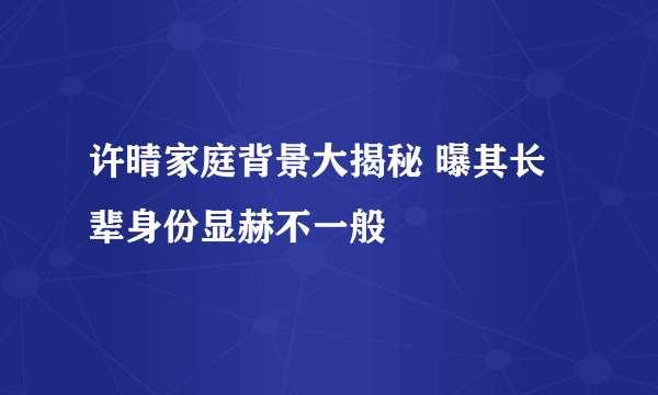 许晴家庭背景大揭秘 曝其长辈身份显赫不一般