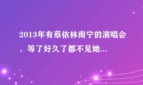 2013年有蔡依林南宁的演唱会，等了好久了都不见她来一次南宁搞演唱会，哪位亲知道的告诉我一下