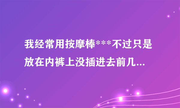 我经常用按摩棒***不过只是放在内裤上没插进去前几天...