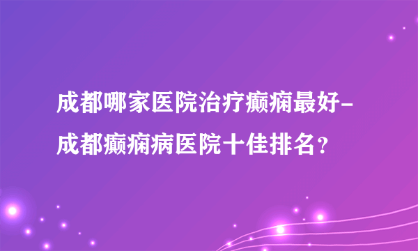 成都哪家医院治疗癫痫最好-成都癫痫病医院十佳排名？