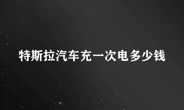 特斯拉汽车充一次电多少钱