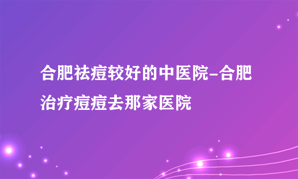 合肥祛痘较好的中医院-合肥治疗痘痘去那家医院