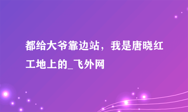 都给大爷靠边站，我是唐晓红工地上的_飞外网