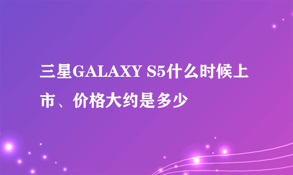 三星GALAXY S5什么时候上市、价格大约是多少