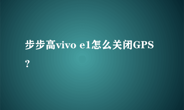 步步高vivo e1怎么关闭GPS？