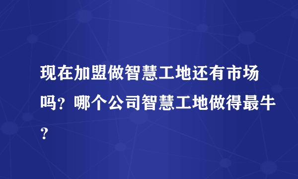 现在加盟做智慧工地还有市场吗？哪个公司智慧工地做得最牛？