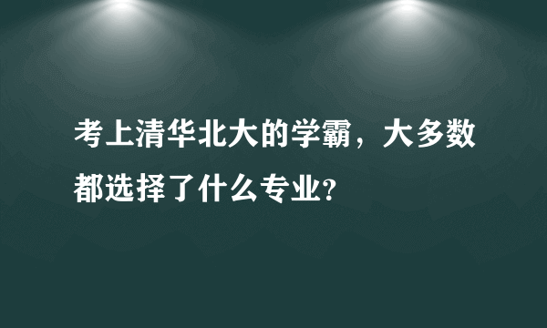 考上清华北大的学霸，大多数都选择了什么专业？