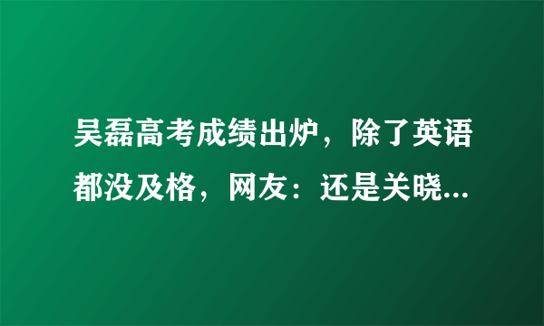 吴磊高考成绩出炉，除了英语都没及格，网友：还是关晓彤厉害！