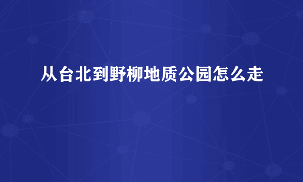 从台北到野柳地质公园怎么走