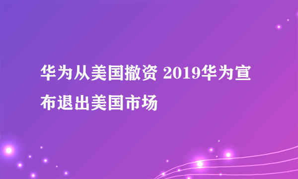 华为从美国撤资 2019华为宣布退出美国市场