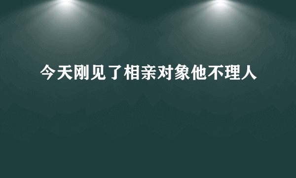 今天刚见了相亲对象他不理人