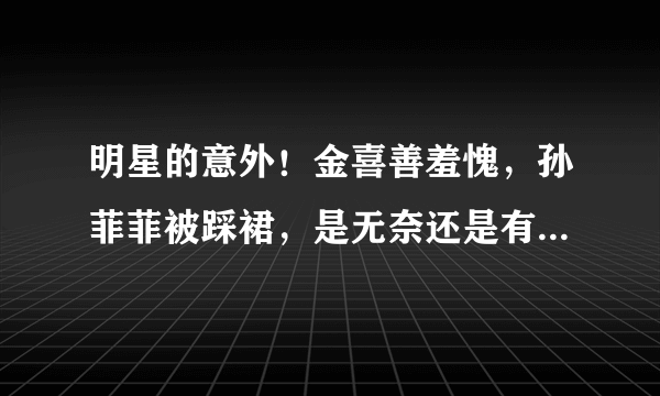 明星的意外！金喜善羞愧，孙菲菲被踩裙，是无奈还是有意为之？