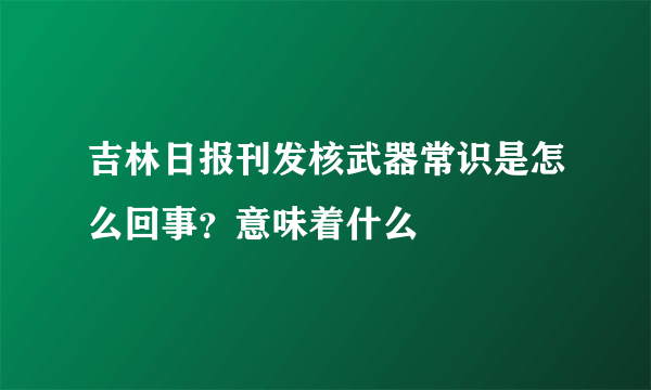 吉林日报刊发核武器常识是怎么回事？意味着什么