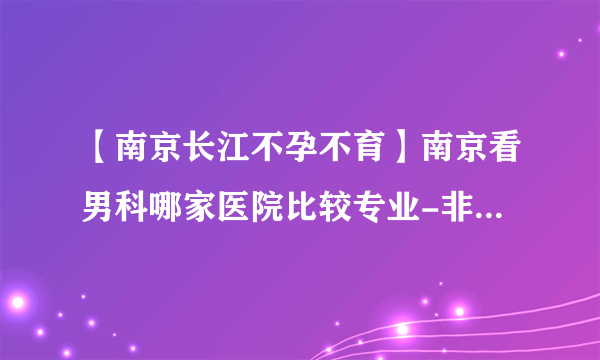 【南京长江不孕不育】南京看男科哪家医院比较专业-非梗阻性无精症可以治疗吗