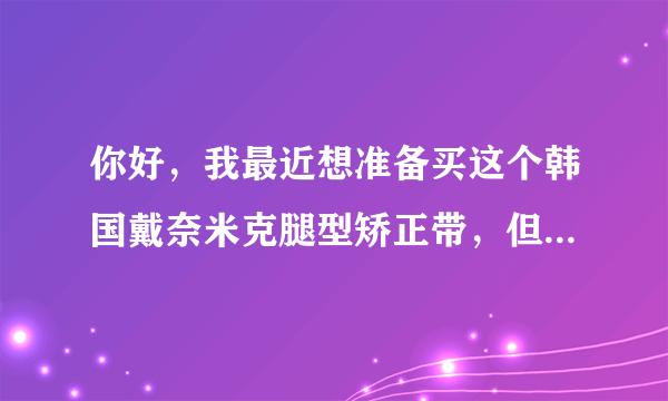 你好，我最近想准备买这个韩国戴奈米克腿型矫正带，但...