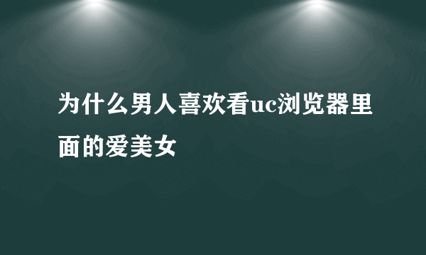 为什么男人喜欢看uc浏览器里面的爱美女