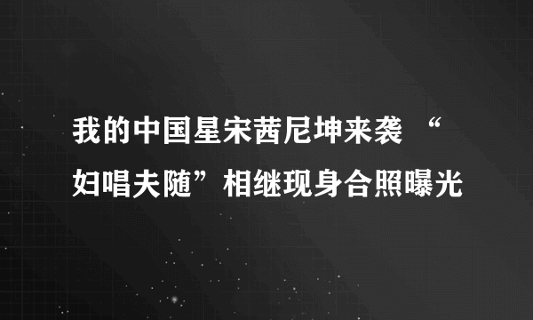 我的中国星宋茜尼坤来袭 “妇唱夫随”相继现身合照曝光