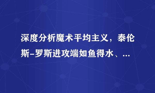 深度分析魔术平均主义，泰伦斯-罗斯进攻端如鱼得水、游刃有余