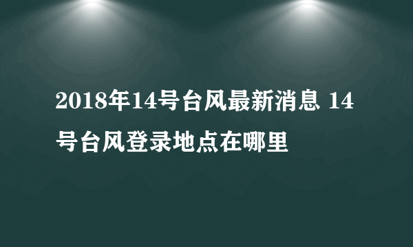 2018年14号台风最新消息 14号台风登录地点在哪里