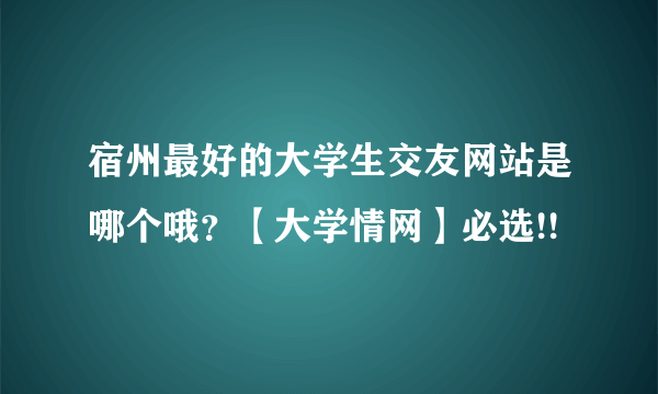 宿州最好的大学生交友网站是哪个哦？【大学情网】必选!!