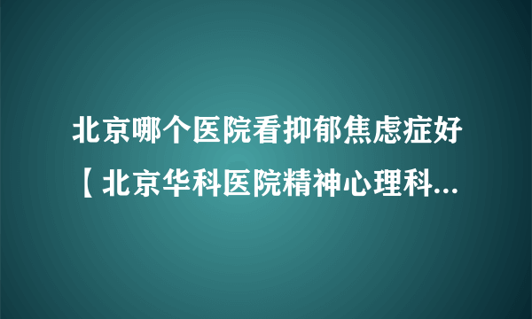 北京哪个医院看抑郁焦虑症好【北京华科医院精神心理科信誉好】