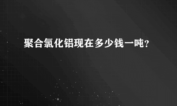 聚合氯化铝现在多少钱一吨？