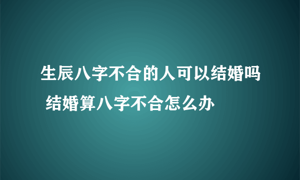 生辰八字不合的人可以结婚吗 结婚算八字不合怎么办