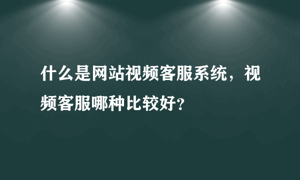 什么是网站视频客服系统，视频客服哪种比较好？